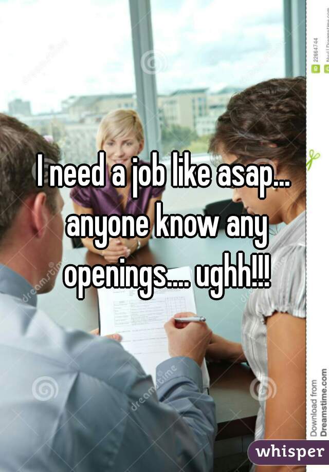 I need a job like asap... anyone know any openings.... ughh!!!