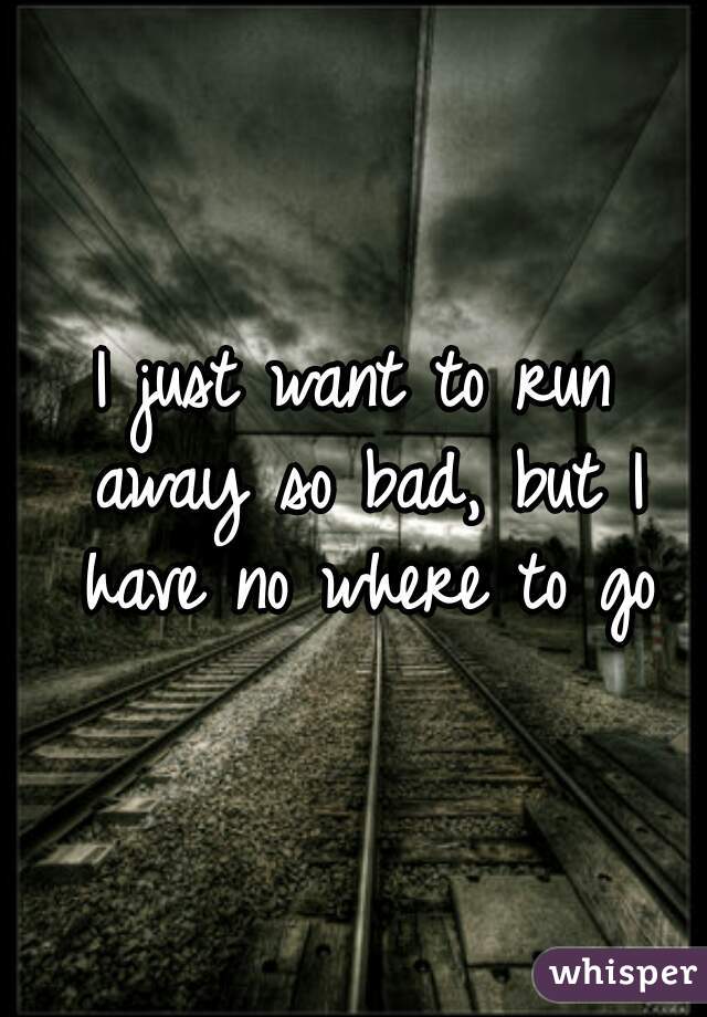 I just want to run away so bad, but I have no where to go