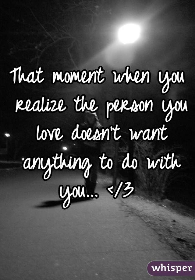 That moment when you realize the person you love doesn't want anything to do with you... </3 