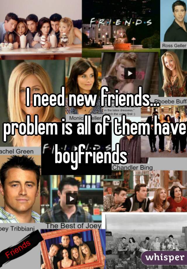 I need new friends... problem is all of them have boyfriends  