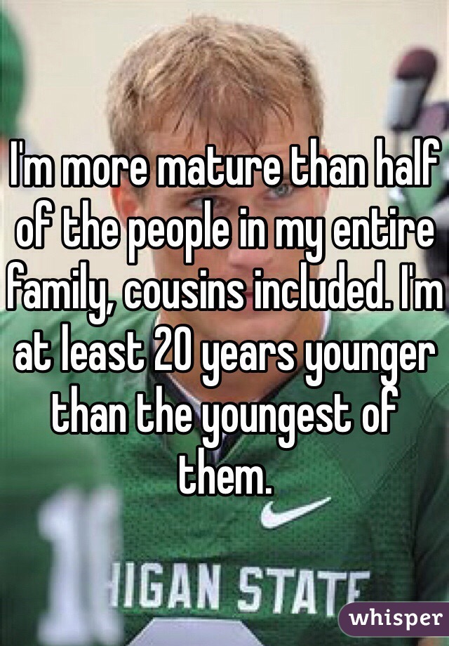 I'm more mature than half of the people in my entire family, cousins included. I'm at least 20 years younger than the youngest of them.