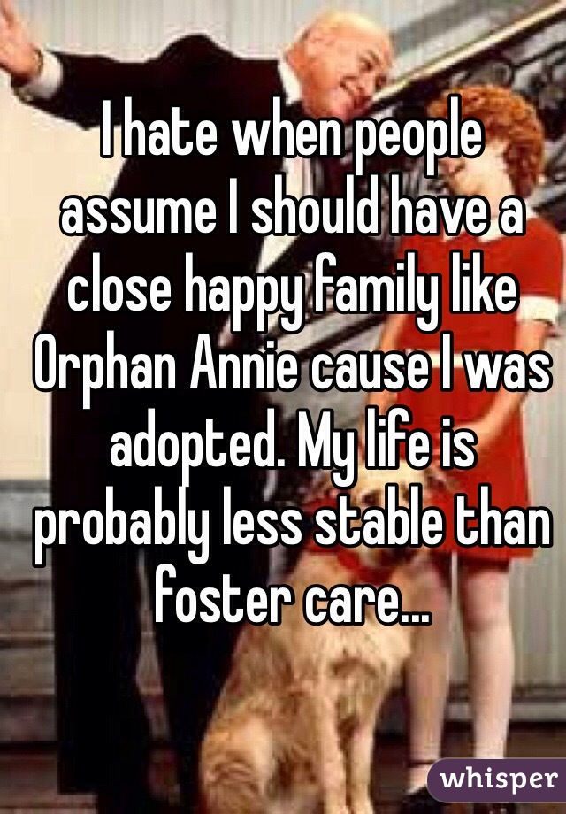I hate when people assume I should have a close happy family like Orphan Annie cause I was adopted. My life is probably less stable than foster care...