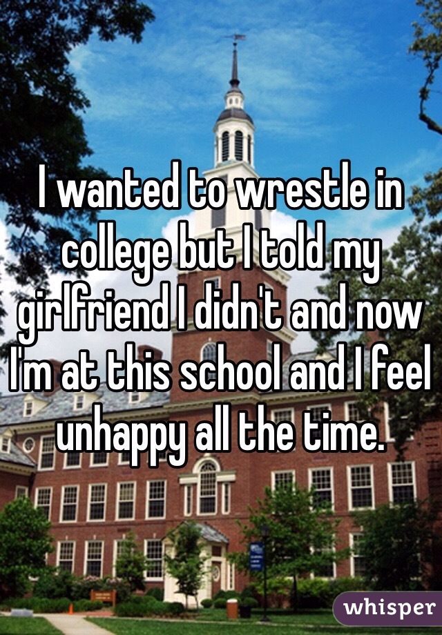 I wanted to wrestle in college but I told my girlfriend I didn't and now I'm at this school and I feel unhappy all the time.