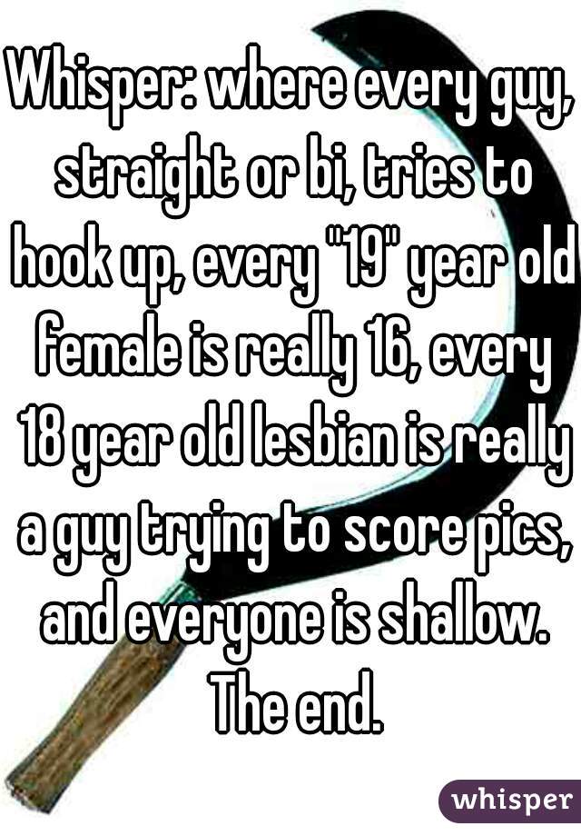 Whisper: where every guy, straight or bi, tries to hook up, every "19" year old female is really 16, every 18 year old lesbian is really a guy trying to score pics, and everyone is shallow. The end.