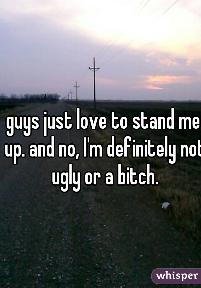 guys just love to stand me up. and no, I'm definitely not ugly or a bitch.