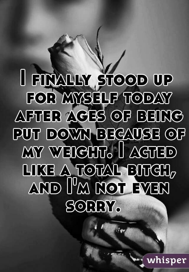 I finally stood up for myself today after ages of being put down because of my weight. I acted like a total bitch, and I'm not even sorry.  