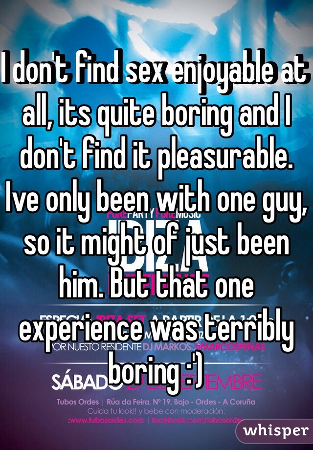 I don't find sex enjoyable at all, its quite boring and I don't find it pleasurable. Ive only been with one guy, so it might of just been him. But that one experience was terribly boring :') 