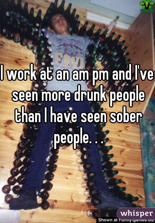 I work at an am pm and I've seen more drunk people than I have seen sober people. . .