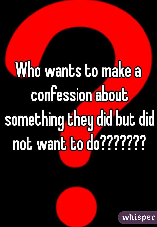 Who wants to make a confession about something they did but did not want to do???????