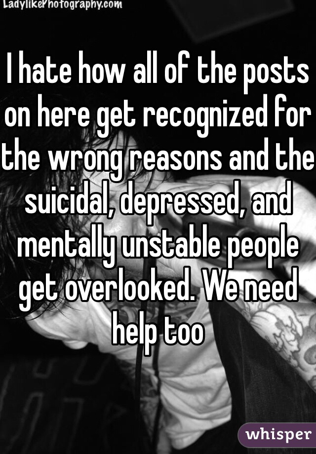 I hate how all of the posts on here get recognized for the wrong reasons and the suicidal, depressed, and mentally unstable people get overlooked. We need help too