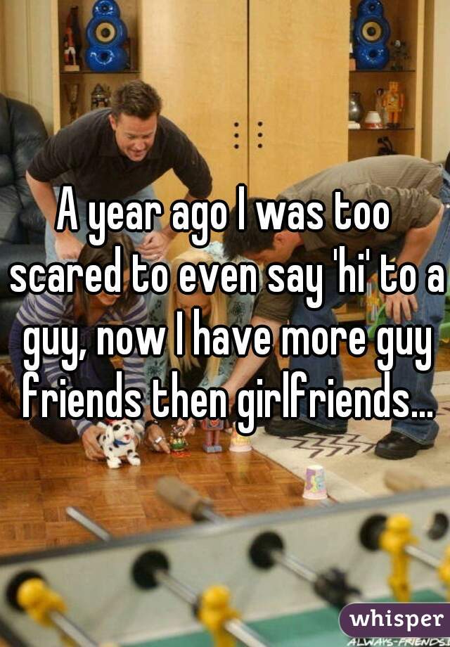 A year ago I was too scared to even say 'hi' to a guy, now I have more guy friends then girlfriends...