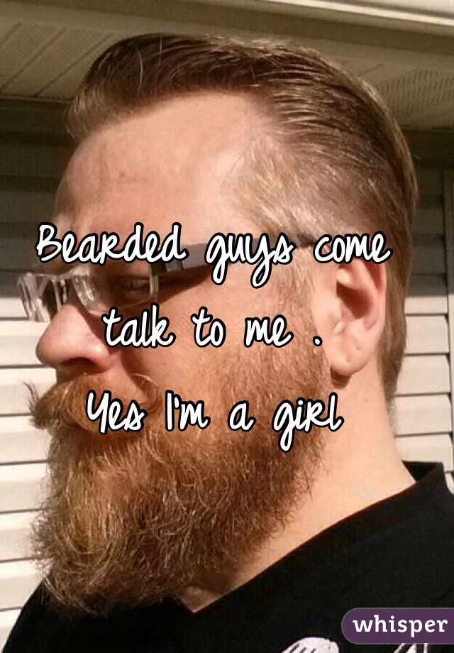 Bearded guys come talk to me .
Yes I'm a girl 