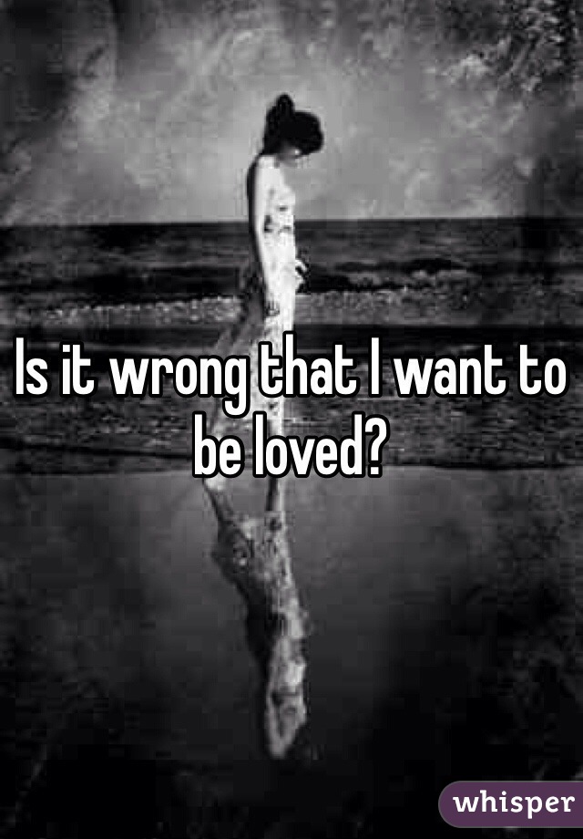 Is it wrong that I want to be loved?