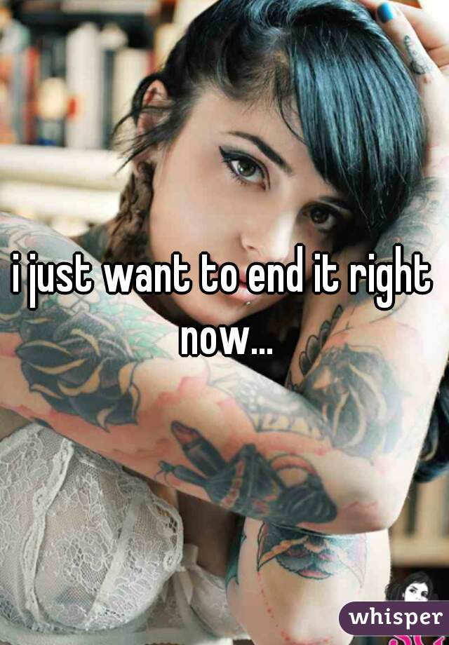 i just want to end it right now...