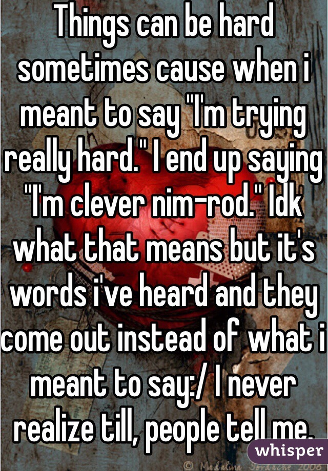 Things can be hard sometimes cause when i meant to say "I'm trying really hard." I end up saying "I'm clever nim-rod." Idk what that means but it's words i've heard and they come out instead of what i meant to say:/ I never realize till, people tell me.