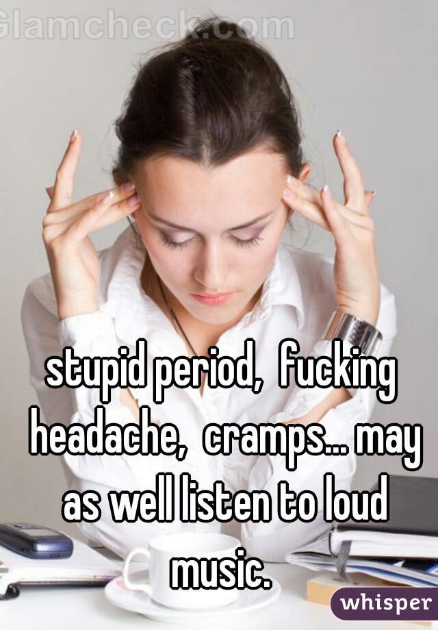 stupid period,  fucking headache,  cramps... may as well listen to loud music. 