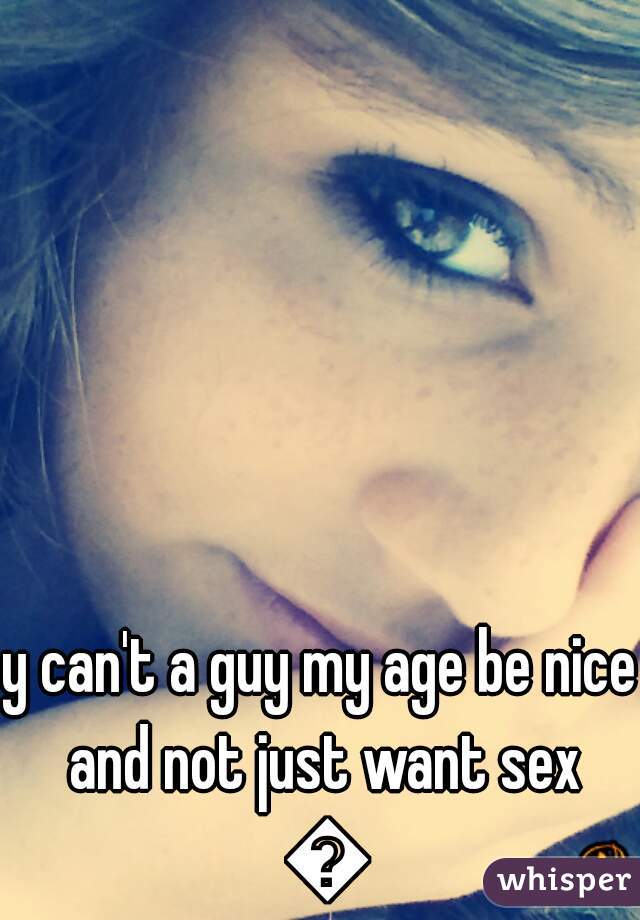 y can't a guy my age be nice and not just want sex 😢