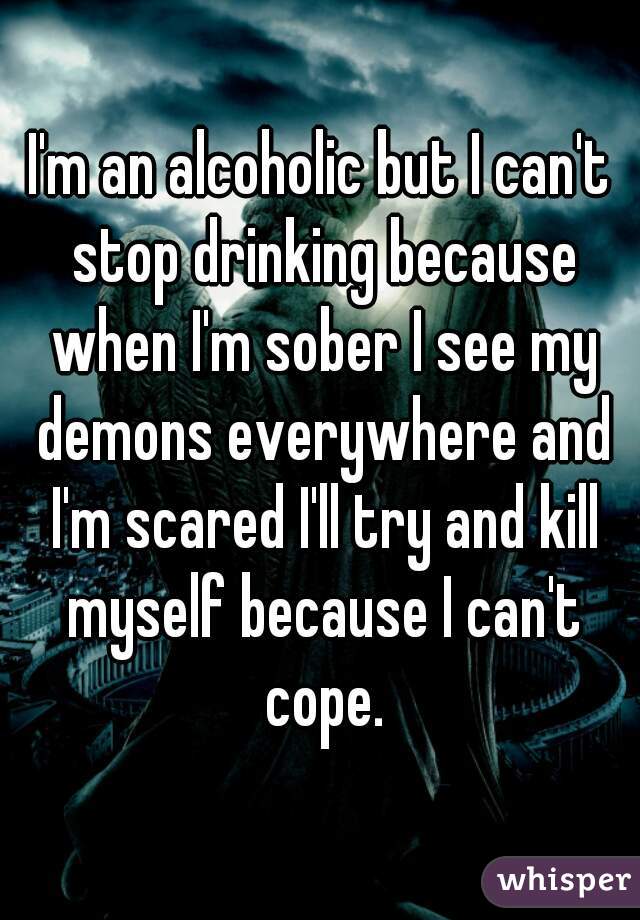 I'm an alcoholic but I can't stop drinking because when I'm sober I see my demons everywhere and I'm scared I'll try and kill myself because I can't cope.