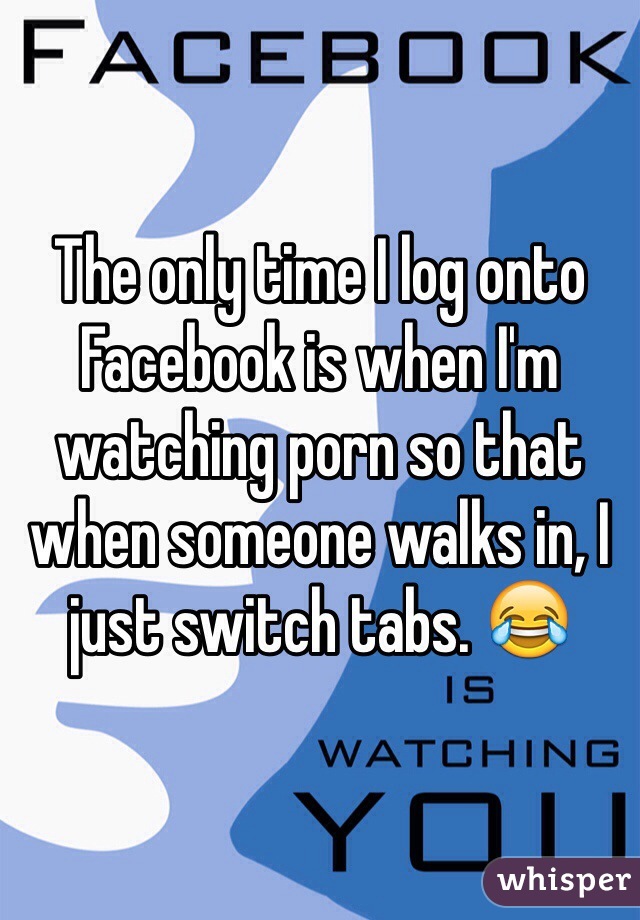 The only time I log onto Facebook is when I'm watching porn so that when someone walks in, I just switch tabs. 😂