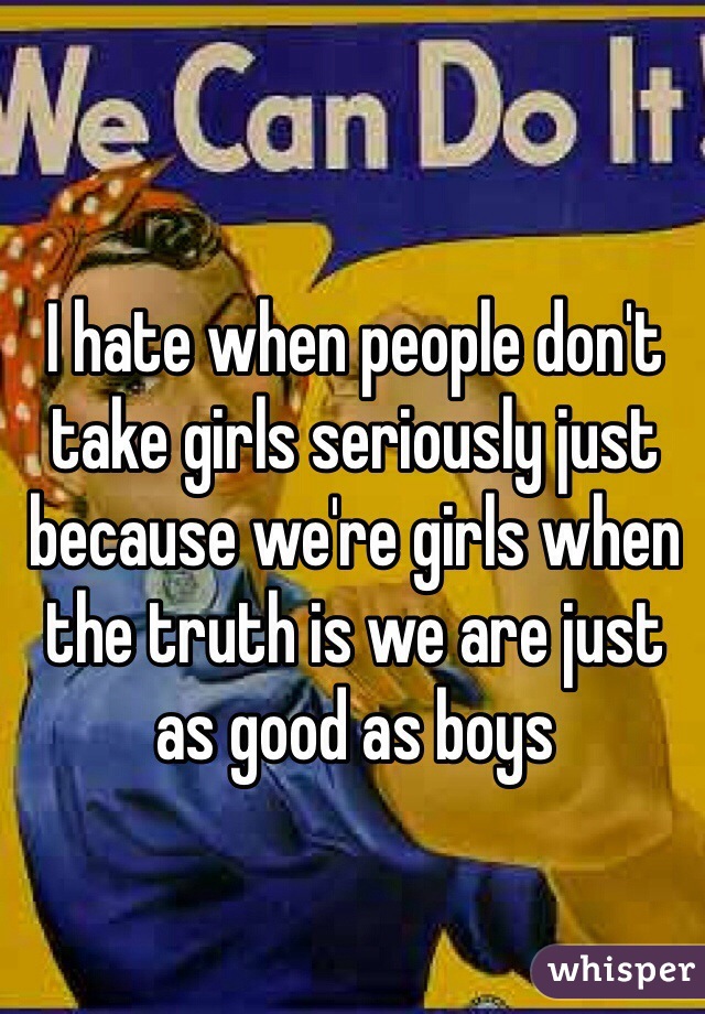 I hate when people don't take girls seriously just because we're girls when the truth is we are just as good as boys