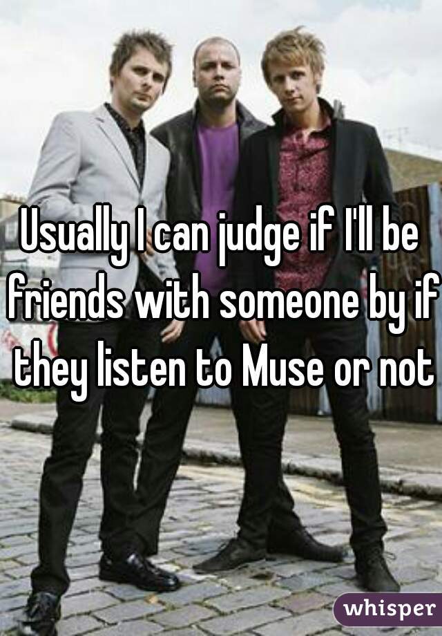 Usually I can judge if I'll be friends with someone by if they listen to Muse or not