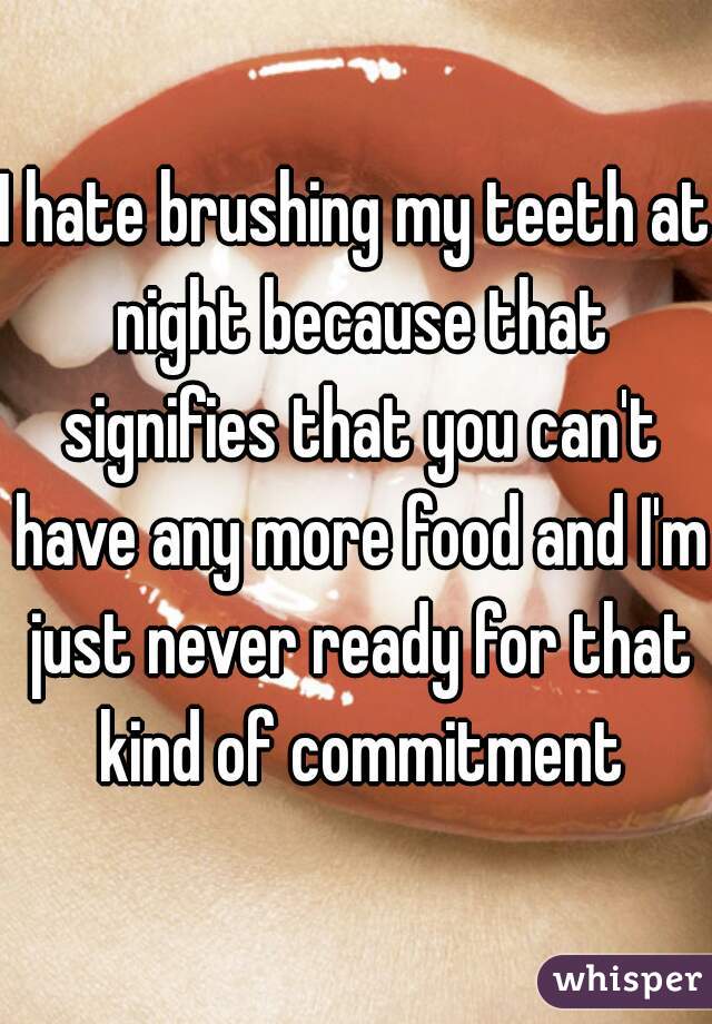 I hate brushing my teeth at night because that signifies that you can't have any more food and I'm just never ready for that kind of commitment