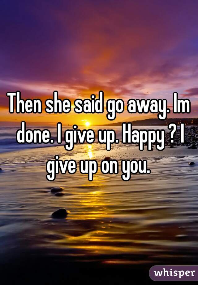 Then she said go away. Im done. I give up. Happy ? I give up on you. 