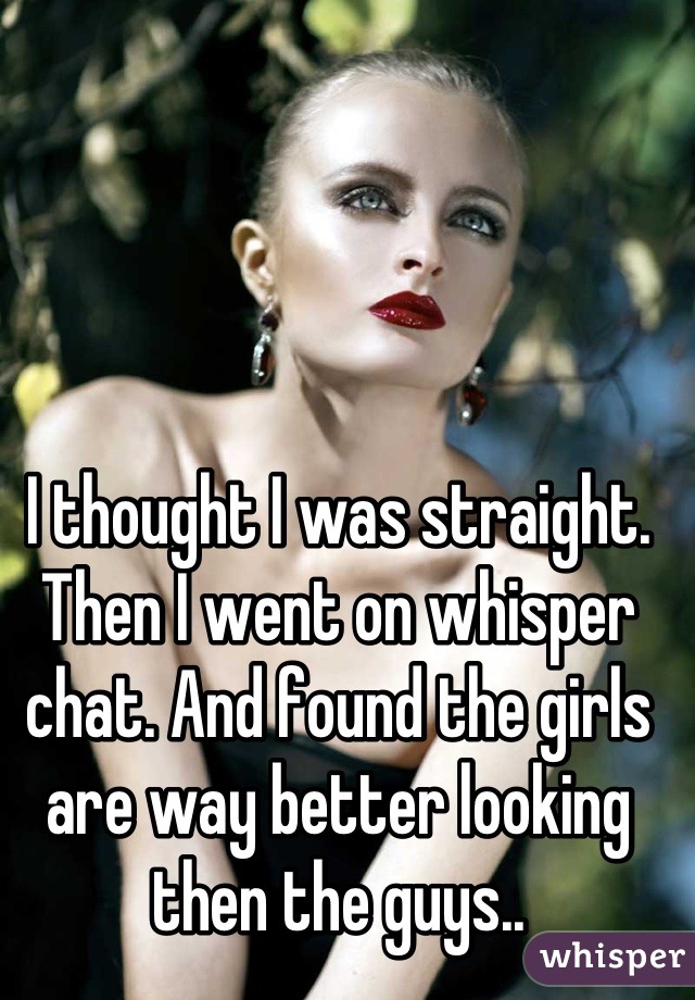 I thought I was straight. Then I went on whisper chat. And found the girls are way better looking then the guys..