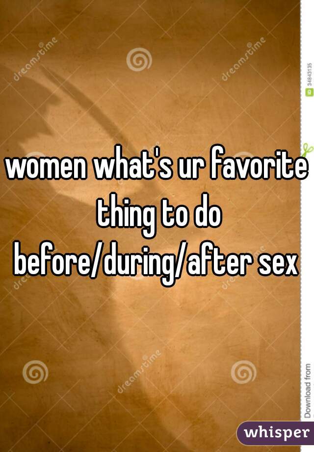 women what's ur favorite thing to do before/during/after sex 
