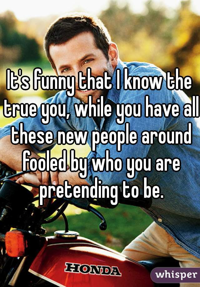 It's funny that I know the true you, while you have all these new people around fooled by who you are pretending to be.