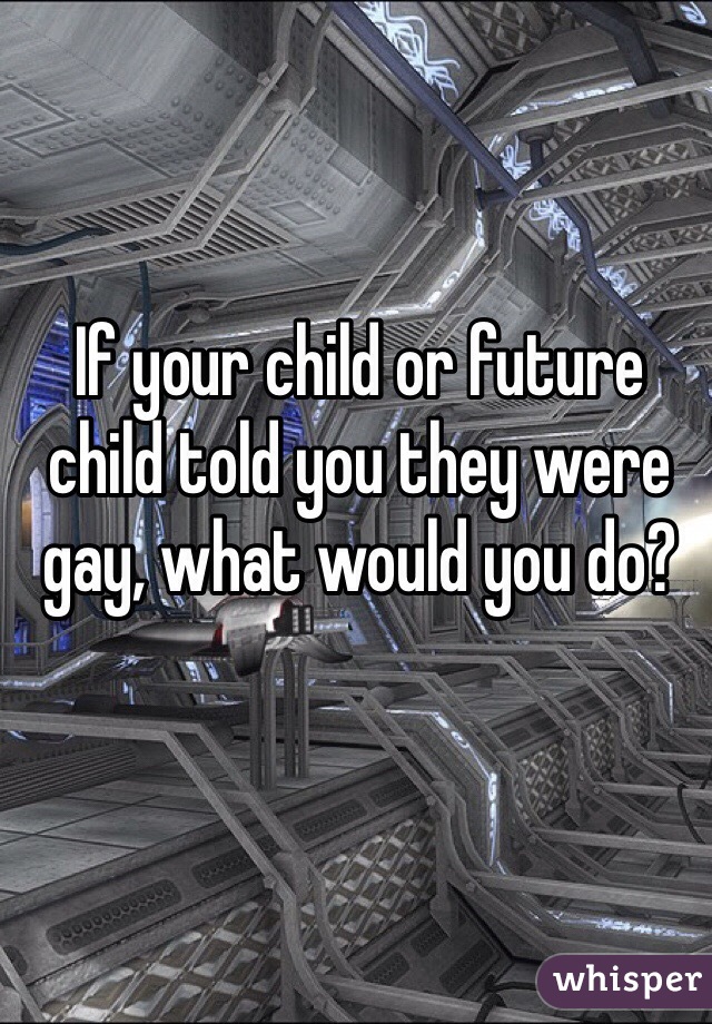If your child or future child told you they were gay, what would you do? 