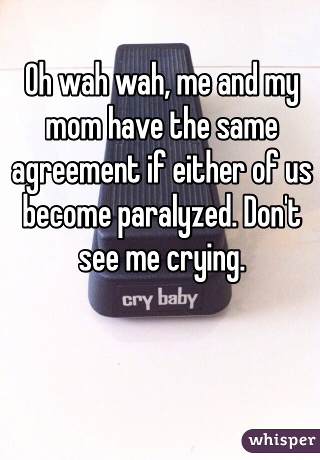 Oh wah wah, me and my mom have the same agreement if either of us become paralyzed. Don't see me crying.