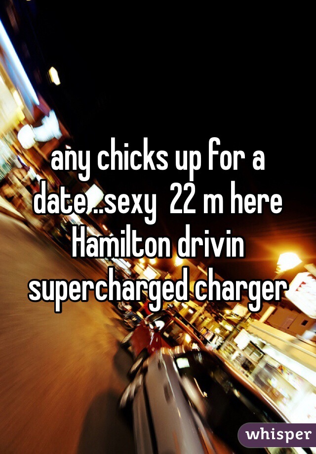 any chicks up for a date ..sexy  22 m here Hamilton drivin supercharged charger