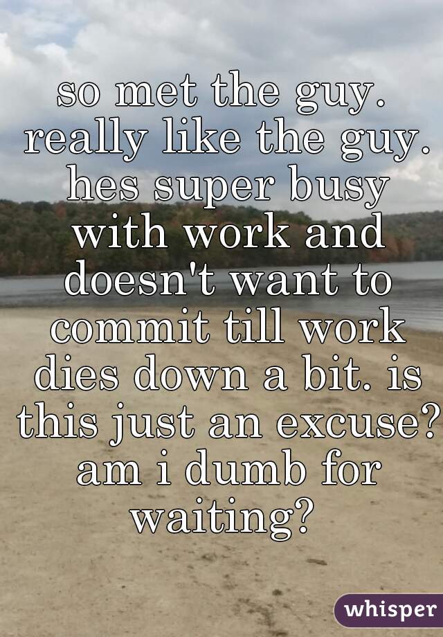 so met the guy. really like the guy. hes super busy with work and doesn't want to commit till work dies down a bit. is this just an excuse? am i dumb for waiting? 