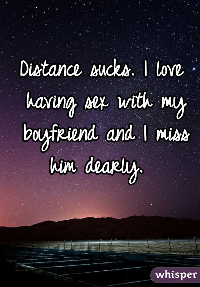 Distance sucks. I love having sex with my boyfriend and I miss him dearly.  
 