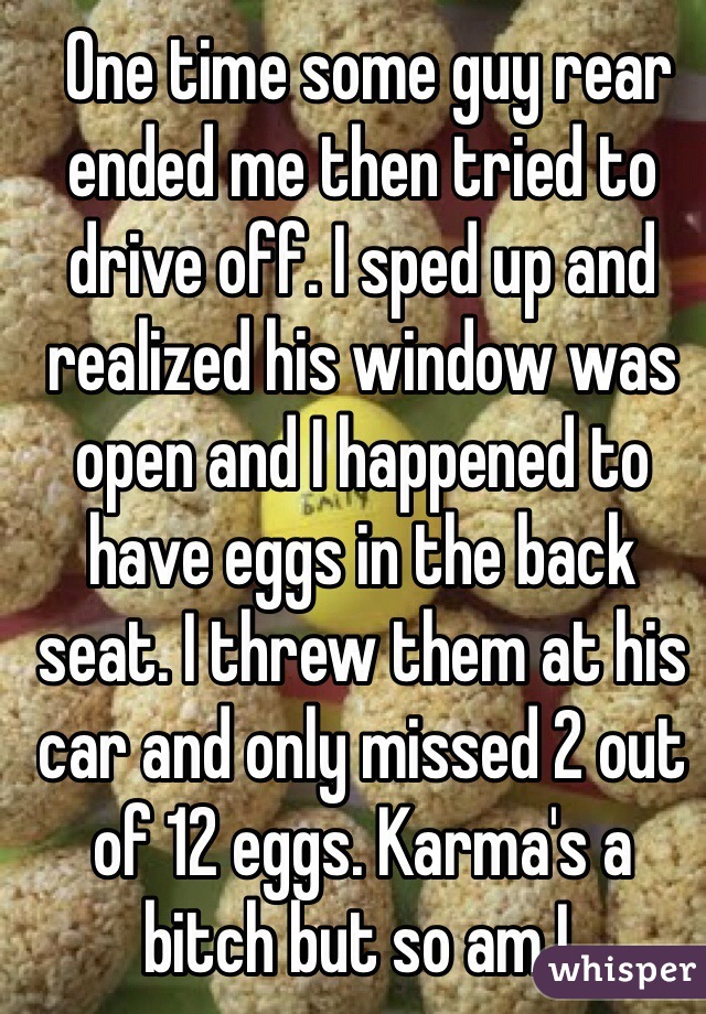  One time some guy rear ended me then tried to drive off. I sped up and realized his window was open and I happened to have eggs in the back seat. I threw them at his car and only missed 2 out of 12 eggs. Karma's a bitch but so am I. 