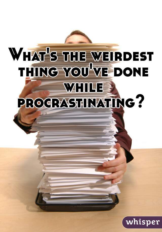 What's the weirdest thing you've done while procrastinating? 