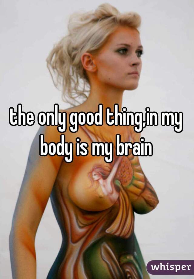 the only good thing,in my body is my brain 