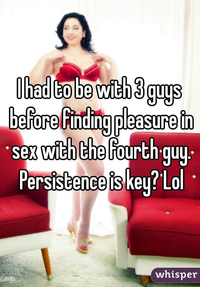 I had to be with 3 guys before finding pleasure in sex with the fourth guy. Persistence is key? Lol
