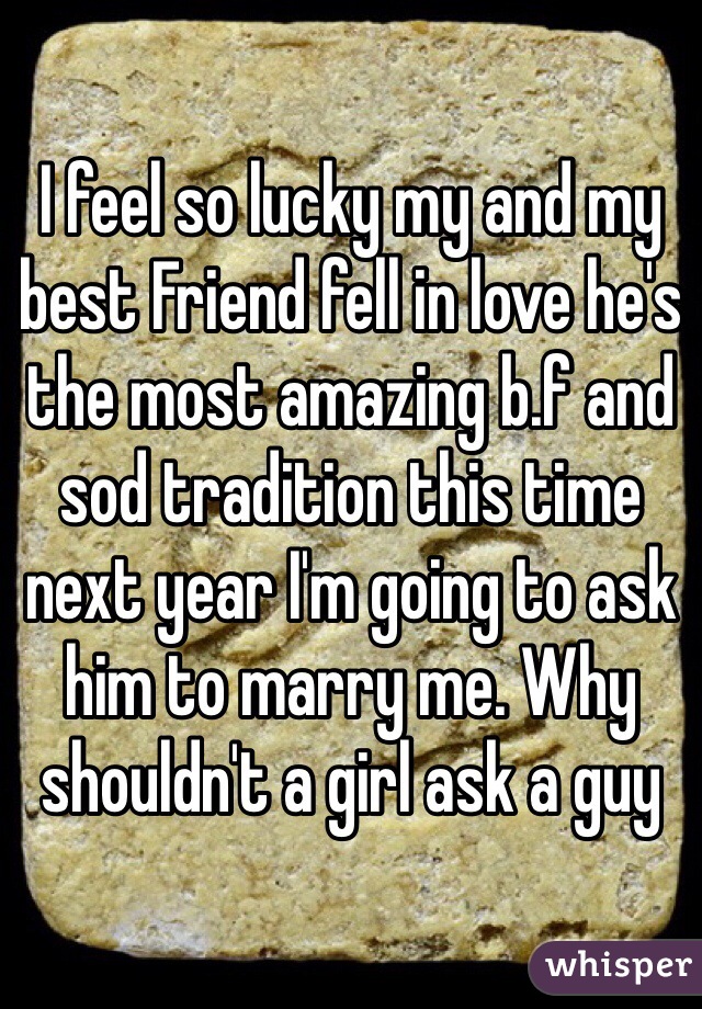 I feel so lucky my and my best Friend fell in love he's the most amazing b.f and sod tradition this time next year I'm going to ask him to marry me. Why shouldn't a girl ask a guy 