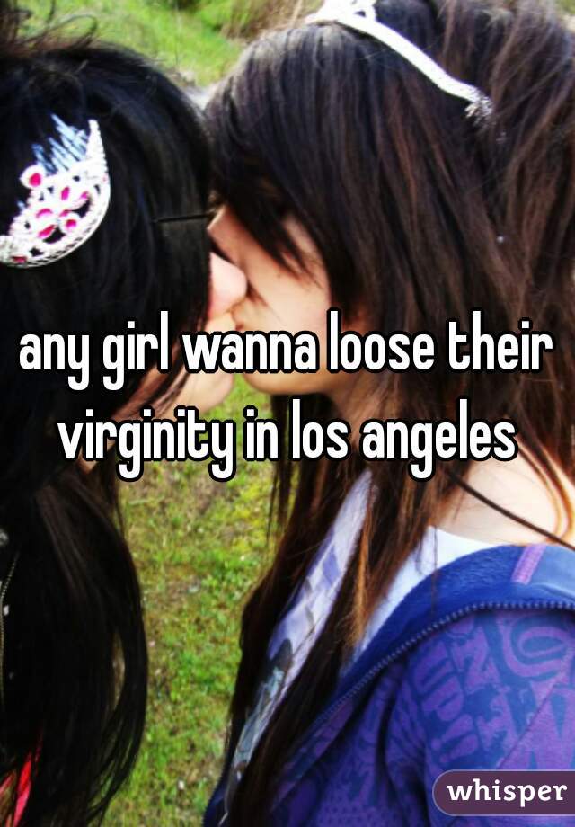 any girl wanna loose their virginity in los angeles 