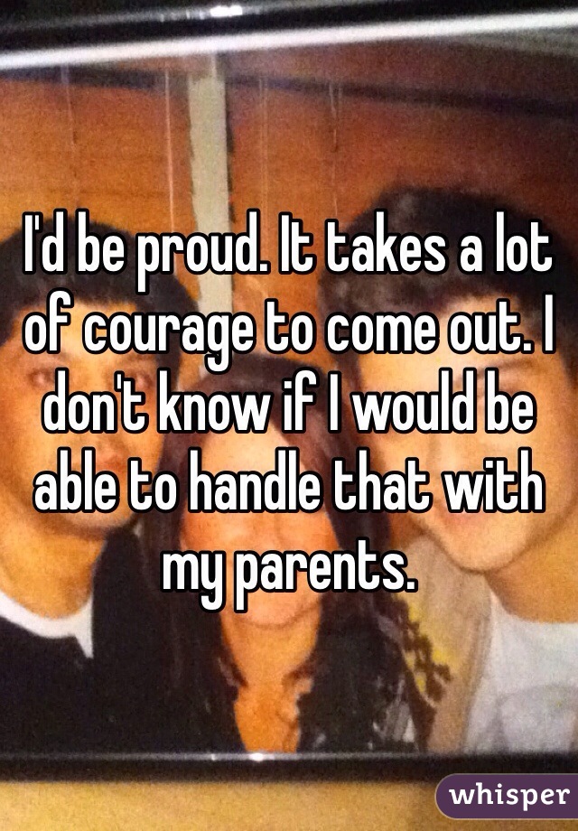 I'd be proud. It takes a lot of courage to come out. I don't know if I would be able to handle that with my parents. 