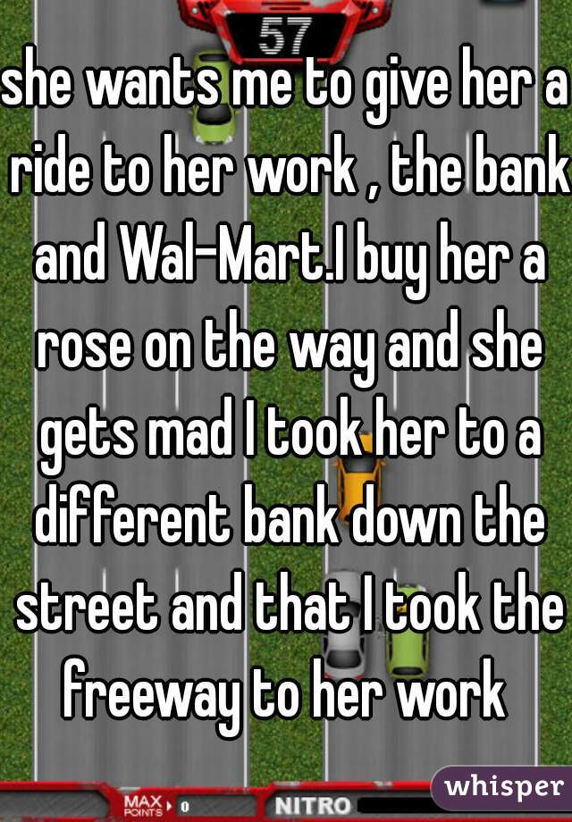she wants me to give her a ride to her work , the bank and Wal-Mart.I buy her a rose on the way and she gets mad I took her to a different bank down the street and that I took the freeway to her work 