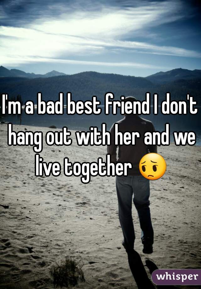 I'm a bad best friend I don't hang out with her and we live together 😔 