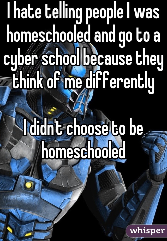 I hate telling people I was homeschooled and go to a cyber school because they think of me differently 

I didn't choose to be homeschooled
