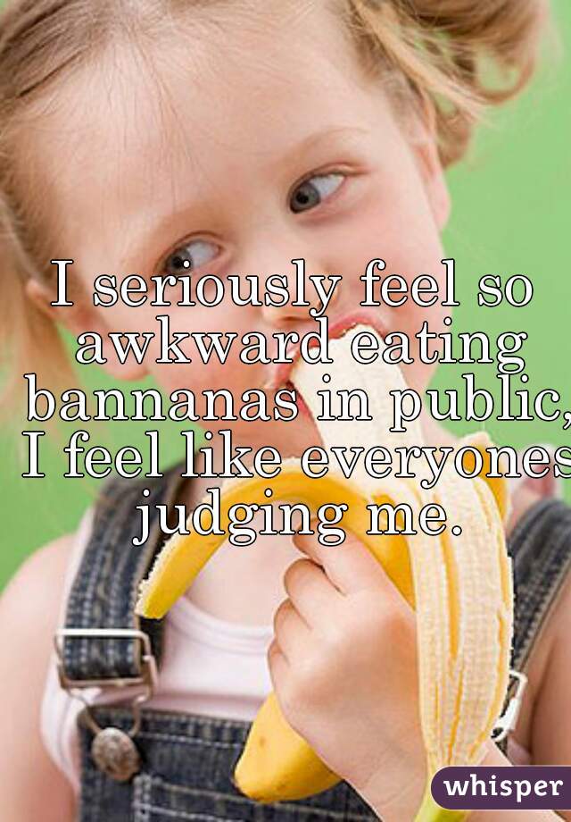 I seriously feel so awkward eating bannanas in public, I feel like everyones judging me.