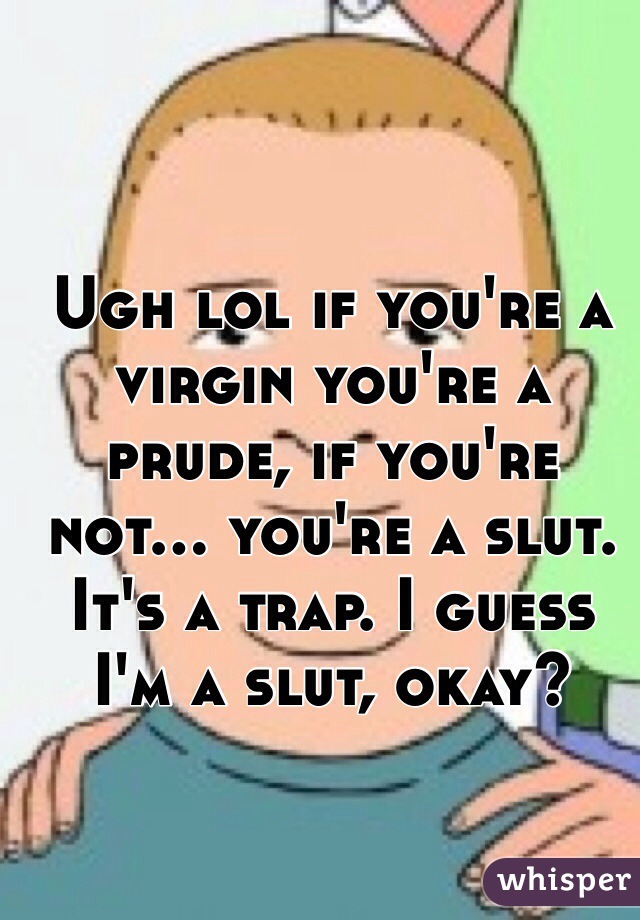 Ugh lol if you're a virgin you're a prude, if you're not... you're a slut. It's a trap. I guess I'm a slut, okay? 
