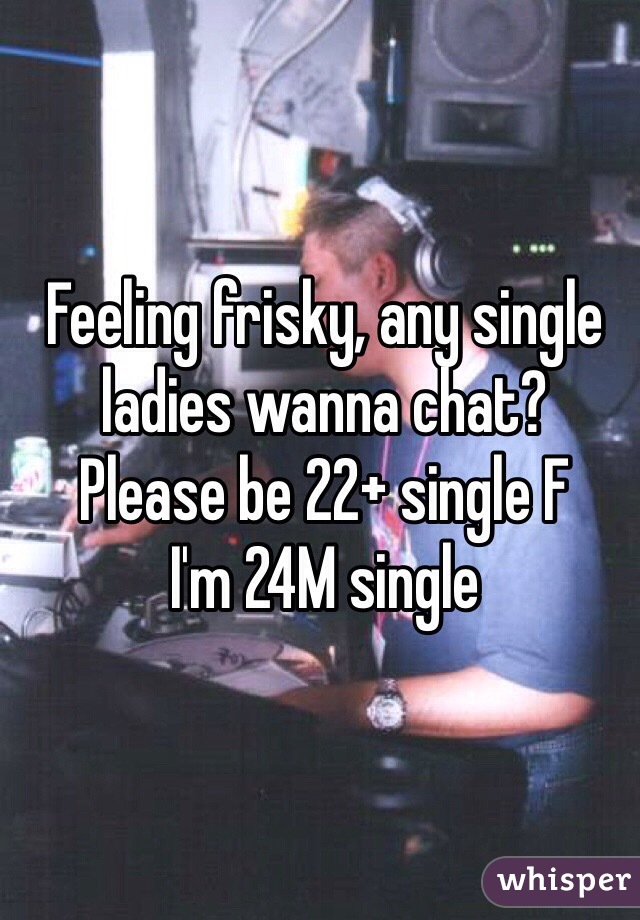 Feeling frisky, any single ladies wanna chat? 
Please be 22+ single F
I'm 24M single