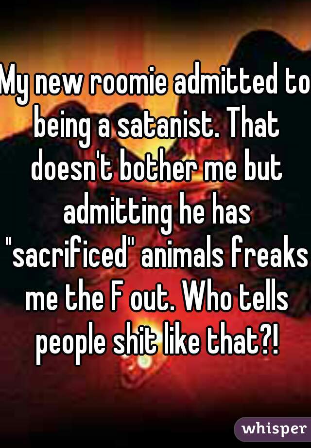My new roomie admitted to being a satanist. That doesn't bother me but admitting he has "sacrificed" animals freaks me the F out. Who tells people shit like that?!