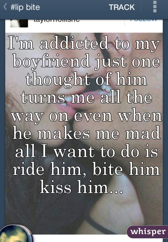 I'm addicted to my boyfriend just one thought of him turns me all the way on even when he makes me mad all I want to do is ride him, bite him kiss him...  